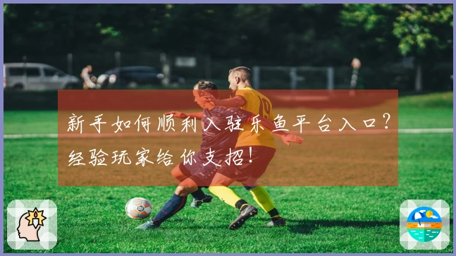 新手如何顺利入驻乐鱼平台入口？经验玩家给你支招！