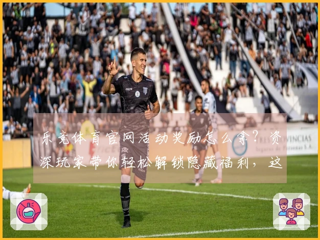 乐竞体育官网活动奖励怎么拿？资深玩家带你轻松解锁隐藏福利，这波操作值回票价！