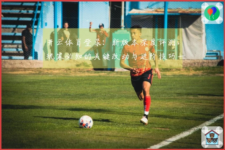 开云体育登录：新版本深度评测，玩家必知的关键改动与进阶技巧一览