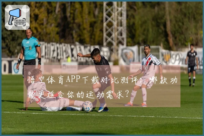 悟空体育APP下载对比测评：哪款功能更适合你的运动需求？