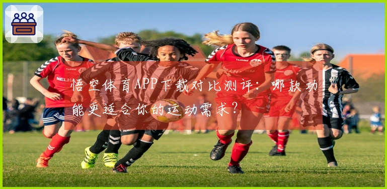 悟空体育APP下载对比测评：哪款功能更适合你的运动需求？