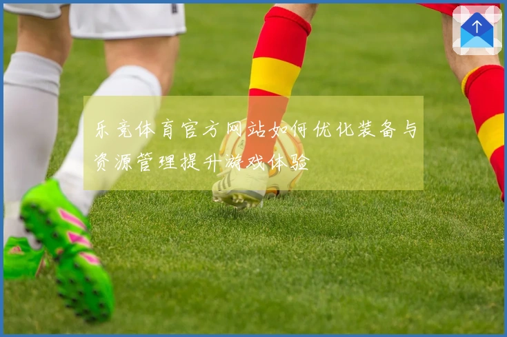 乐竞体育官方网站如何优化装备与资源管理提升游戏体验