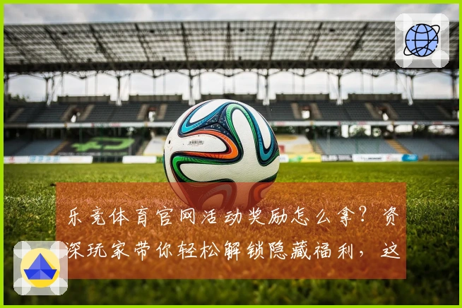 乐竞体育官网活动奖励怎么拿？资深玩家带你轻松解锁隐藏福利，这波操作值回票价！