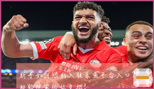 新手如何顺利入驻乐鱼平台入口？经验玩家给你支招！